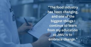 Quote from Food Safety master's student, Joseph Presler: “The food industry has been changing, and one of the biggest things I continue to learn from my education at JWU is to embrace change."