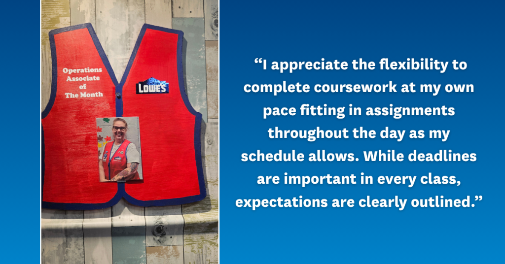 Photo of Erica Presley over a red Lowe's vest with the company logo and title, Operations Associate of The Month, alongside Erica's quote:
“I appreciate the flexibility to complete coursework at my own pace fitting in assignments as my schedule allows. While deadlines are important in every class, expectations are clearly outlined.”