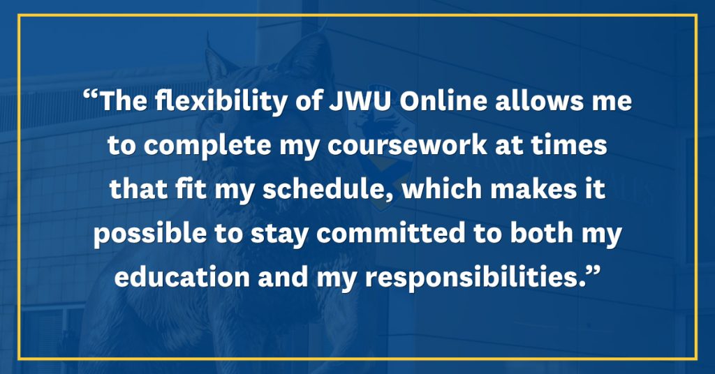 Quote in white lettering on a blue background, "The flexibility of JWU Online allows me to complete my coursework at times that fit my schedule, which makes it possible to stay committed to both my education and my responsibilities."