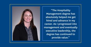 Portrait of Emily Adams with her quote: “The Hospitality Management degree has absolutely helped me get hired and advance in my career. As I progressed into management and eventually executive leadership, the degree has continued to provide value.”