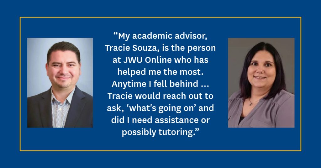 Graphic with blue background, Carlos Coronado's headshot on the left, Tracie Souza's headshot on the right and Carlos' quote in between:: “My academic advisor, Tracie Souza is the person at JWU Online who has helped me the most. Anytime I fell behind … Tracie would reach out to ask, ‘what's going on’ and did I need assistance or possibly tutoring.”
