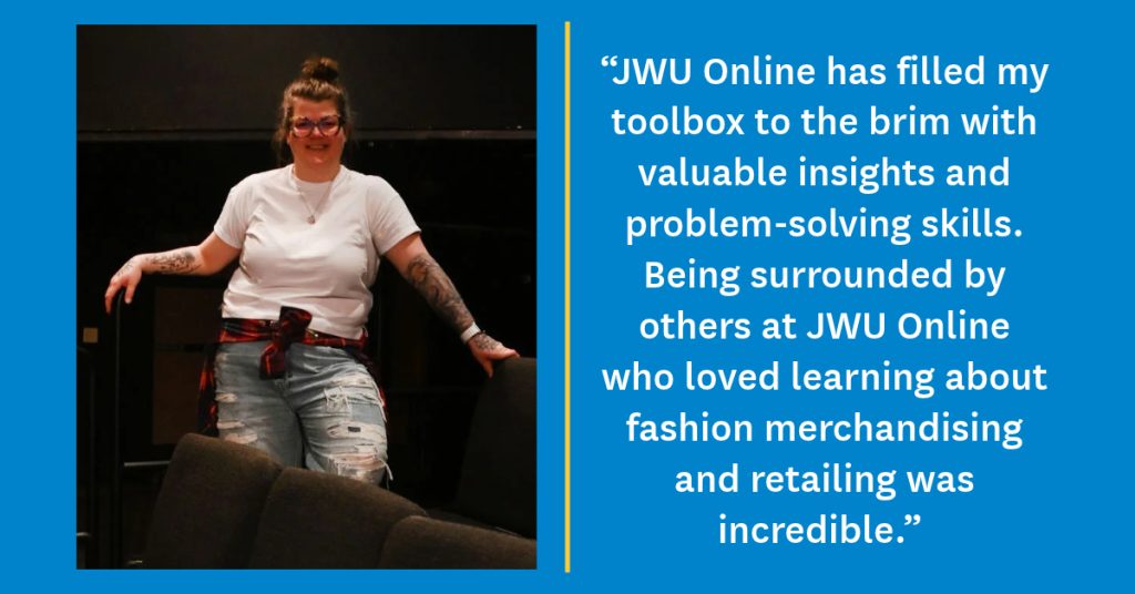 Photo of Mikala Schimke on a blue background with her quote in white lettering: “JWU Online has filled my toolbox to the brim with valuable insights and problem-solving skills. Being surrounded by others at JWU Online who loved learning about fashion merchandising and retailing was incredible."